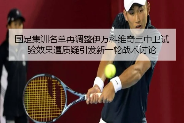 国足集训名单再调整伊万科维奇三中卫试验效果遭质疑引发新一轮战术讨论